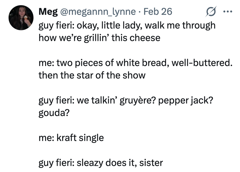 Meg @megannn_lynne Feb 26 • guy fieri: okay, little lady, walk me through how we're grillin' this cheese me: two pieces of white bread, well-buttered. then the star of the show guy fieri: we talkin' gruyère? pepper jack? gouda? me: kraft single guy fieri: sleazy does it, sister