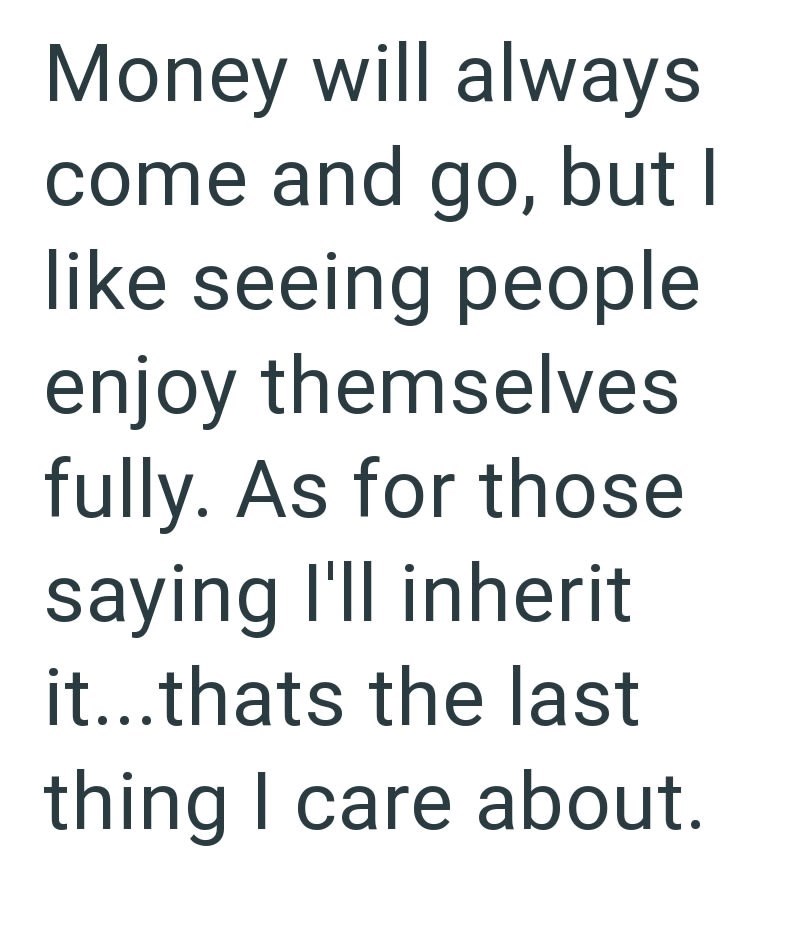 Money will always come and go, but I like seeing people enjoy themselves fully. As for those saying I'll inherit it...thats the last thing I care about.