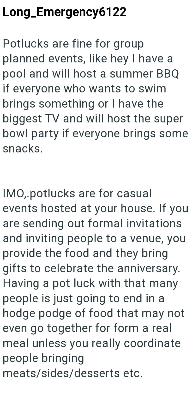 Long_Emergency6122 Potlucks are fine for group planned events, like hey I have a pool and will host a summer BBQ if everyone who wants to swim brings something or I have the biggest TV and will host the super bowl party if everyone brings some snacks. IMO,.potlucks are for casual events hosted at your house. If you are sending out formal invitations and inviting people to a venue, you provide the food and they bring gifts to celebrate the anniversary. Having a pot luck with that many people is j