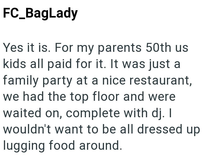 FC_BagLady Yes it is. For my parents 50th us kids all paid for it. It was just a family party at a nice restaurant, we had the top floor and were waited on, complete with dj. I wouldn't want to be all dressed up lugging food around.