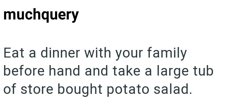 muchquery Eat a dinner with your family before hand and take a large tub of store bought potato salad.