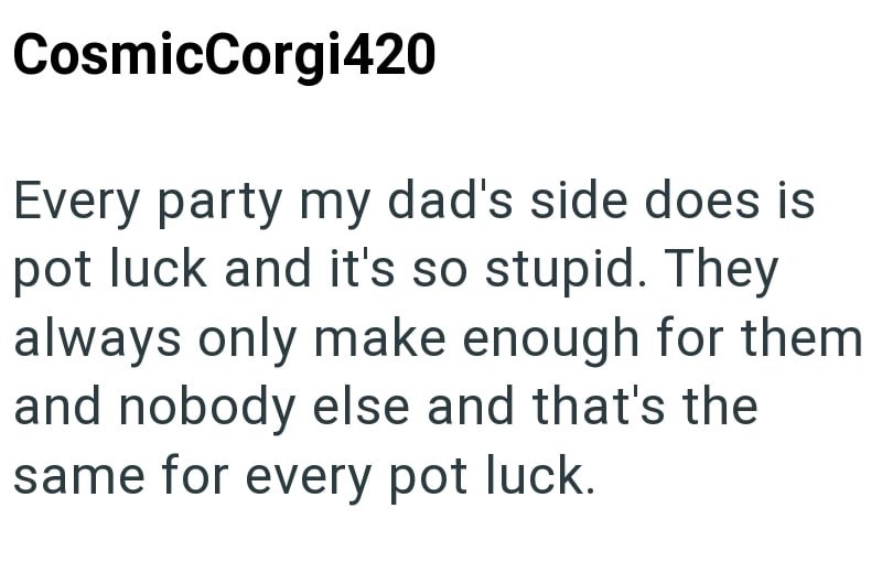 CosmicCorgi420 Every party my dad's side does is pot luck and it's so stupid. They always only make enough for them and nobody else and that's the same for every pot luck.