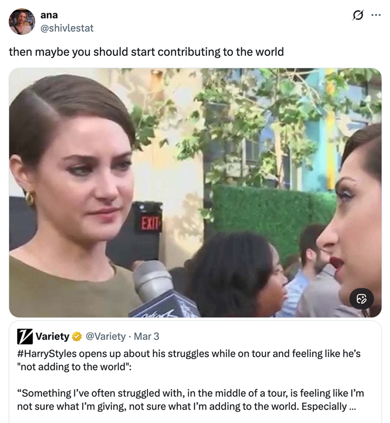 ana @shivlestat then maybe you should start contributing to the world es.. ... EXIT ✓ Variety @Variety Mar 3 . #HarryStyles opens up about his struggles while on tour and feeling like he's "not adding to the world": "Something I've often struggled with, in the middle of a tour, is feeling like I'm not sure what I'm giving, not sure what I'm adding to the world. Especially ...