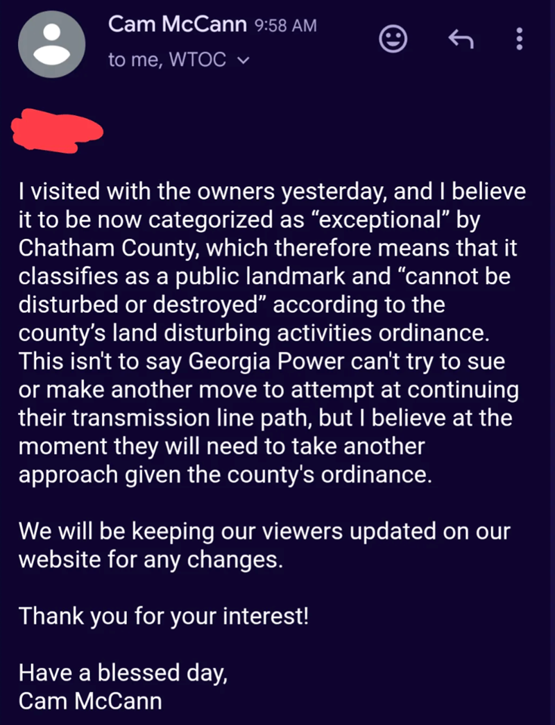 Cam McCann 9:58 AM to me, WTOC ✓ : I visited with the owners yesterday, and I believe it to be now categorized as "exceptional" by Chatham County, which therefore means that it classifies as a public landmark and "cannot be disturbed or destroyed" according to the county's land disturbing activities ordinance. This isn't to say Georgia Power can't try to sue or make another move to attempt at continuing their transmission line path, but I believe at the moment they will need to take another appr