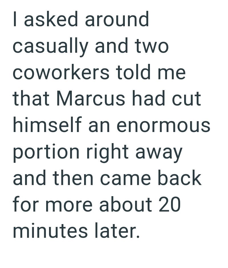 I asked around casually and two coworkers told me that Marcus had cut himself an enormous portion right away and then came back for more about 20 minutes later.