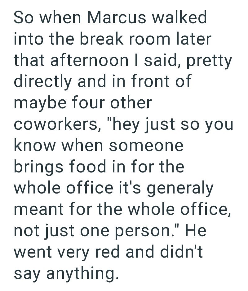 So when Marcus walked into the break room later that afternoon I said, pretty directly and in front of maybe four other coworkers, "hey just so you know when someone brings food in for the whole office it's generaly meant for the whole office, not just one person." He went very red and didn't say anything.