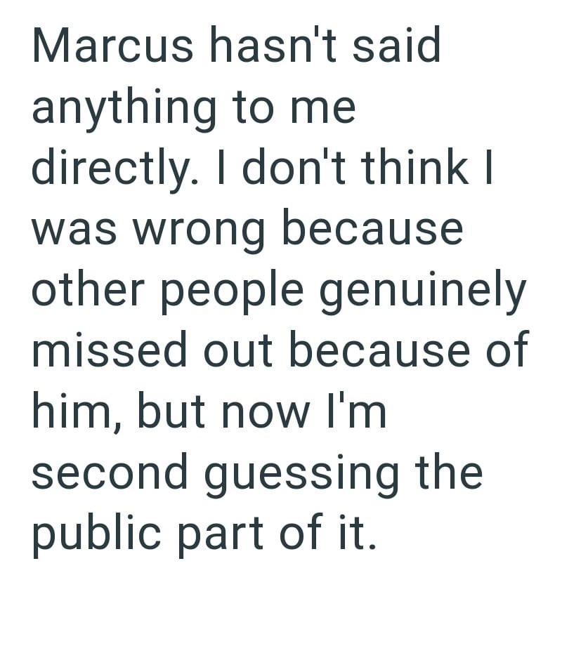 Marcus hasn't said anything to me directly. I don't think I was wrong because other people genuinely missed out because of him, but now I'm second guessing the public part of it.
