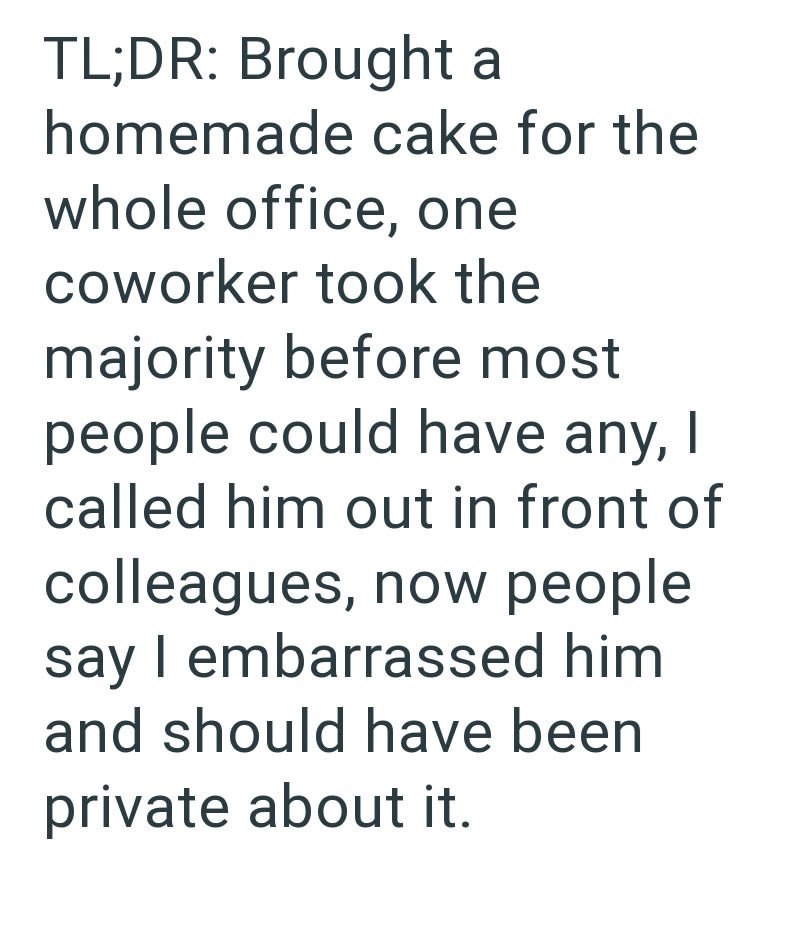 TL;DR: Brought a homemade cake for the whole office, one coworker took the majority before most people could have any, I called him out in front of colleagues, now people say I embarrassed him and should have been private about it.