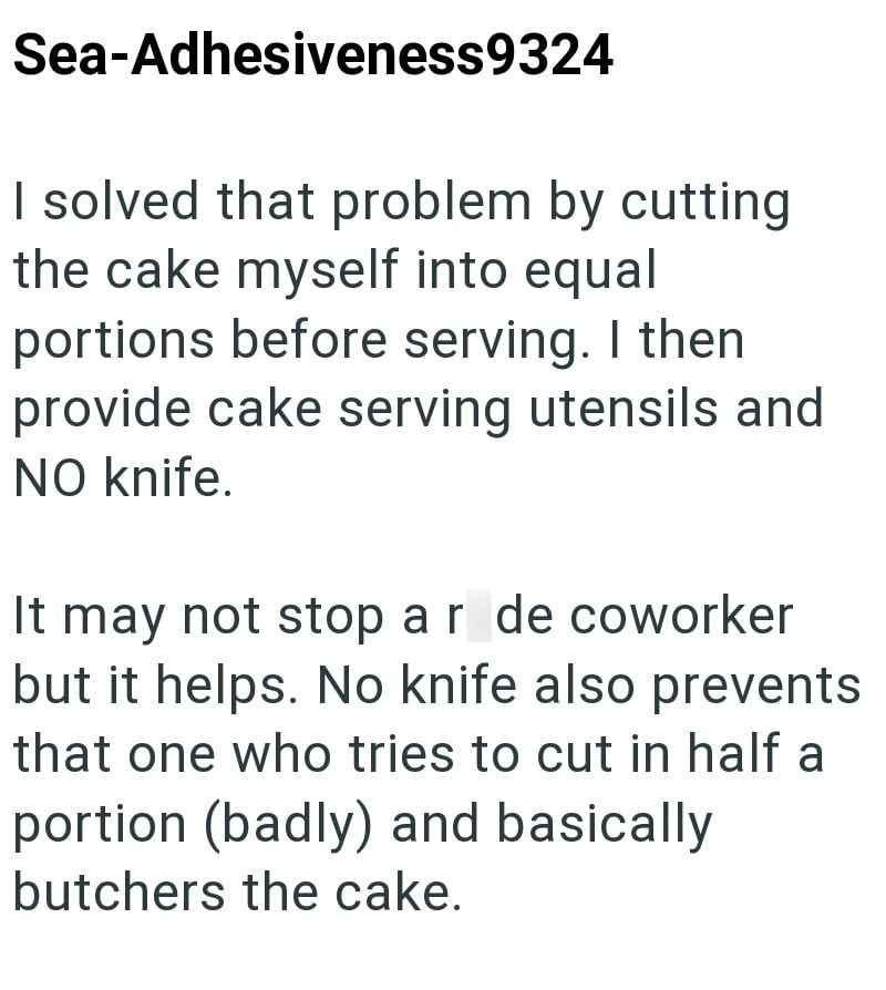 Sea-Adhesiveness9324 I solved that problem by cutting the cake myself into equal portions before serving. I then provide cake serving utensils and NO knife. It may not stop ar de coworker but it helps. No knife also prevents that one who tries to cut in half a portion (badly) and basically butchers the cake.
