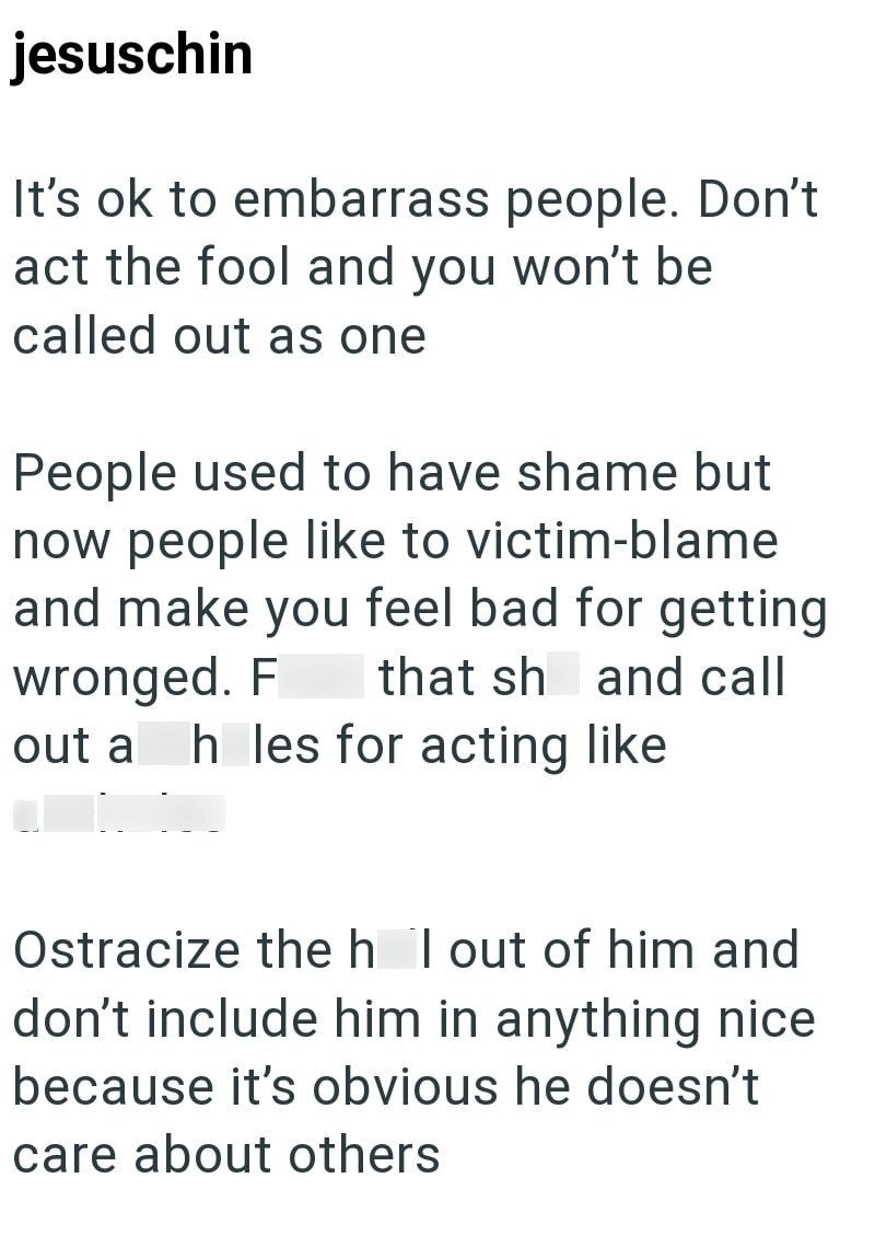 jesuschin It's ok to embarrass people. Don't act the fool and you won't be called out as one People used to have shame but now people like to victim-blame and make you feel bad for getting wronged. F that sh and call out a h_les for acting like Ostracize the h I out of him and don't include him in anything nice. because it's obvious he doesn't care about others