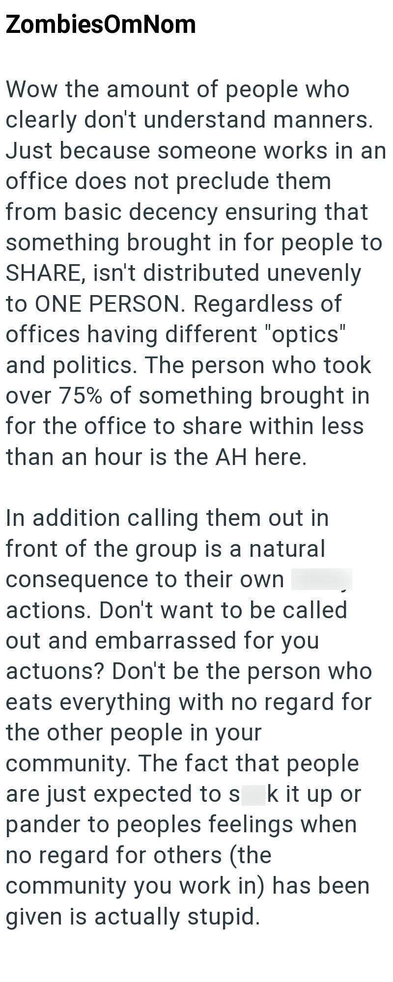 ZombiesOmNom Wow the amount of people who clearly don't understand manners. Just because someone works in an office does not preclude them from basic decency ensuring that something brought in for people to SHARE, isn't distributed unevenly to ONE PERSON. Regardless of offices having different "optics" and politics. The person who took over 75% of something brought in for the office to share within less than an hour is the AH here. In addition calling them out in front of the group is a natural