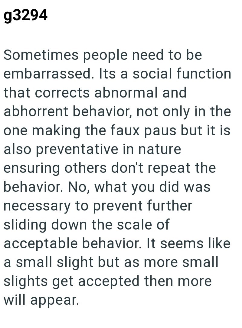 g3294 Sometimes people need to be embarrassed. Its a social function that corrects abnormal and abhorrent behavior, not only in the one making the faux paus but it is also preventative in nature ensuring others don't repeat the behavior. No, what you did was necessary to prevent further sliding down the scale of acceptable behavior. It seems like a small slight but as more small slights get accepted then more will appear.
