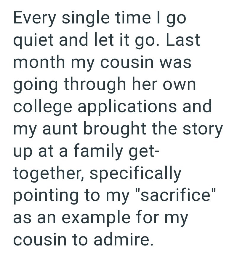 Every single time I go quiet and let it go. Last month my cousin was going through her own college applications and my aunt brought the story up at a family get- together, specifically pointing to my "sacrifice" as an example for my cousin to admire.