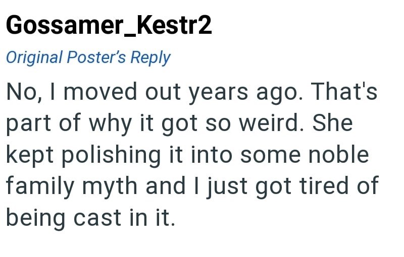 Gossamer_Kestr2 Original Poster's Reply No, I moved out years ago. That's part of why it got so weird. She kept polishing it into some noble family myth and I just got tired of being cast in it.