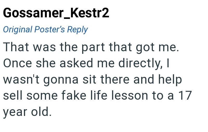 Gossamer_Kestr2 Original Poster's Reply That was the part that got me. Once she asked me directly, I wasn't gonna sit there and help sell some fake life lesson to a 17 year old.