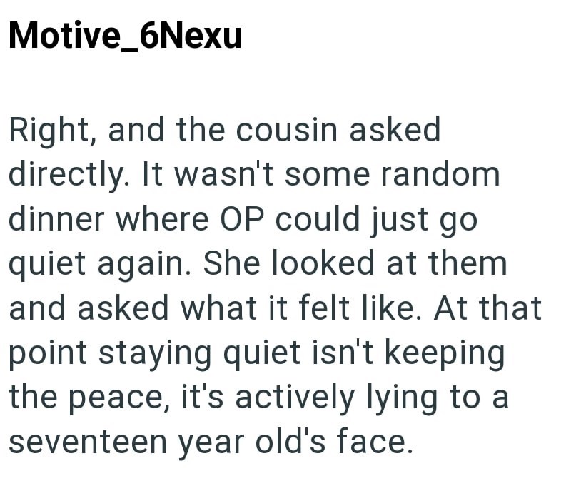 Motive_6Nexu Right, and the cousin asked directly. It wasn't some random dinner where OP could just go quiet again. She looked at them and asked what it felt like. At that point staying quiet isn't keeping the peace, it's actively lying to a seventeen year old's face.