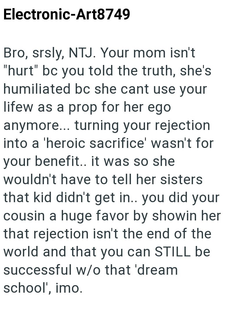 Electronic-Art8749 Bro, srsly, NTJ. Your mom isn't "hurt" bc you told the truth, she's humiliated bc she cant use your lifew as a prop for her ego anymore... turning your rejection into a 'heroic sacrifice' wasn't for your benefit.. it was so she wouldn't have to tell her sisters that kid didn't get in.. you did your cousin a huge favor by showin her that rejection isn't the end of the world and that you can STILL be successful w/o that 'dream school', imo.