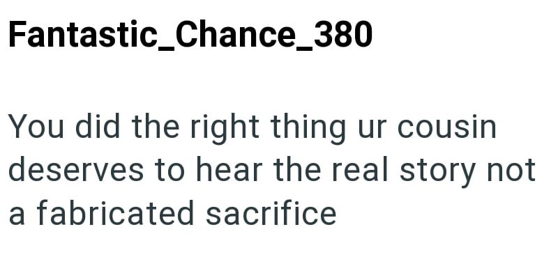 Fantastic_Chance_380 You did the right thing ur cousin deserves to hear the real story not a fabricated sacrifice