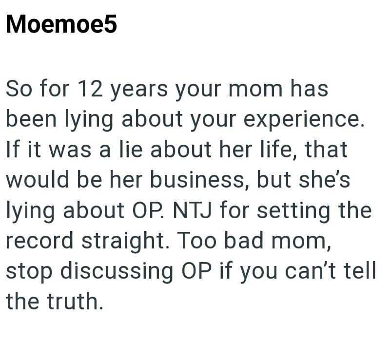 Moemoe5 So for 12 years your mom has been lying about your experience. If it was a lie about her life, that would be her business, but she's lying about OP. NTJ for setting the record straight. Too bad mom, stop discussing OP if you can't tell the truth.