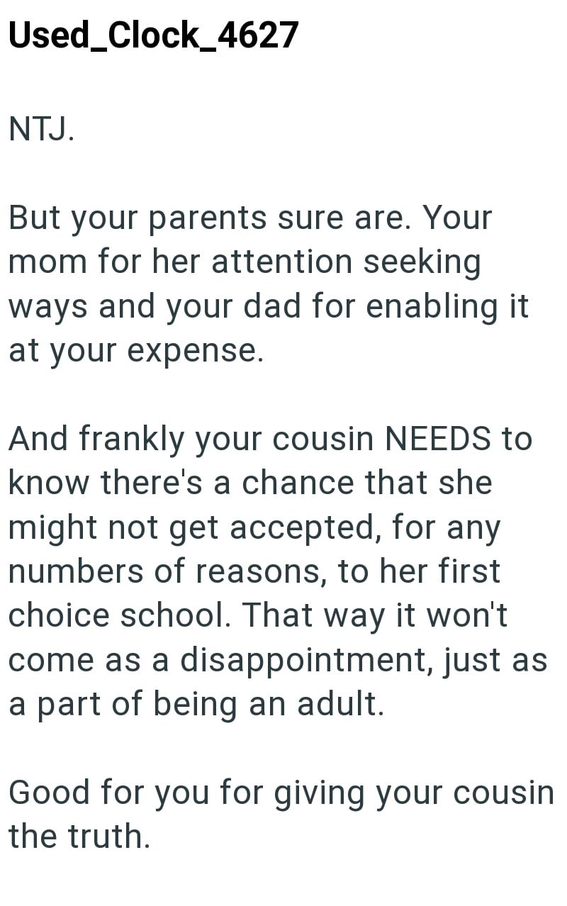 Used Clock_4627 NTJ. But your parents sure are. Your mom for her attention seeking ways and your dad for enabling it at your expense. And frankly your cousin NEEDS to know there's a chance that she might not get accepted, for any numbers of reasons, to her first choice school. That way it won't come as a disappointment, just as a part of being an adult. Good for you for giving your cousin the truth.