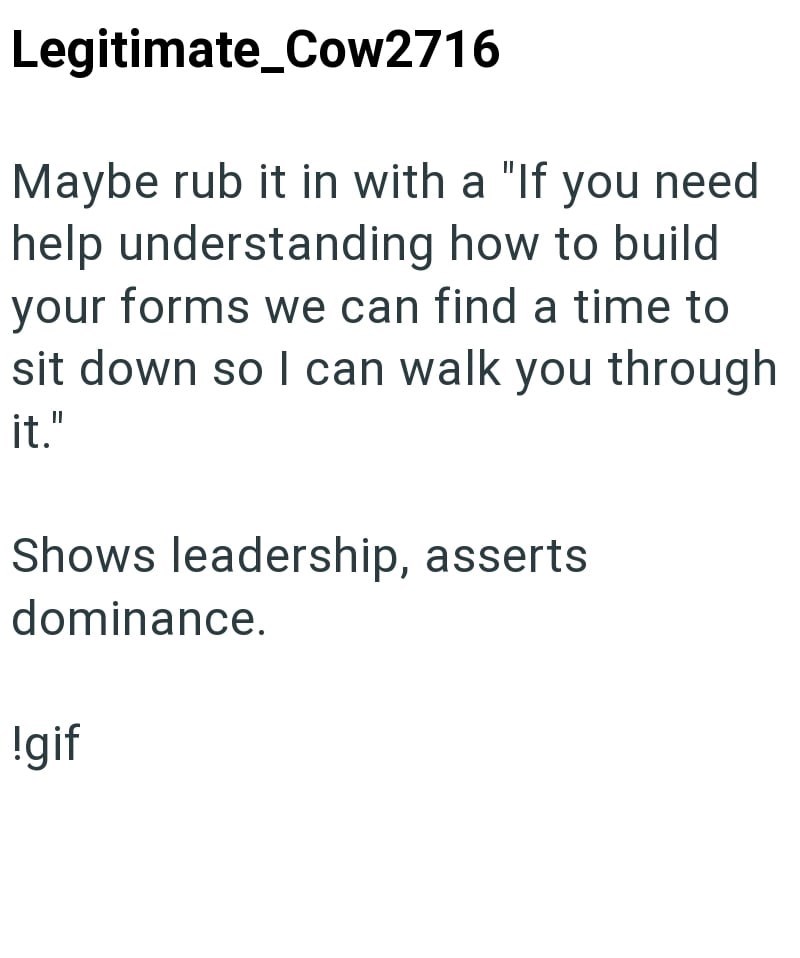 Legitimate_Cow2716 Maybe rub it in with a "If you need help understanding how to build your forms we can find a time to sit down so I can walk you through it." Shows leadership, asserts dominance. !gif