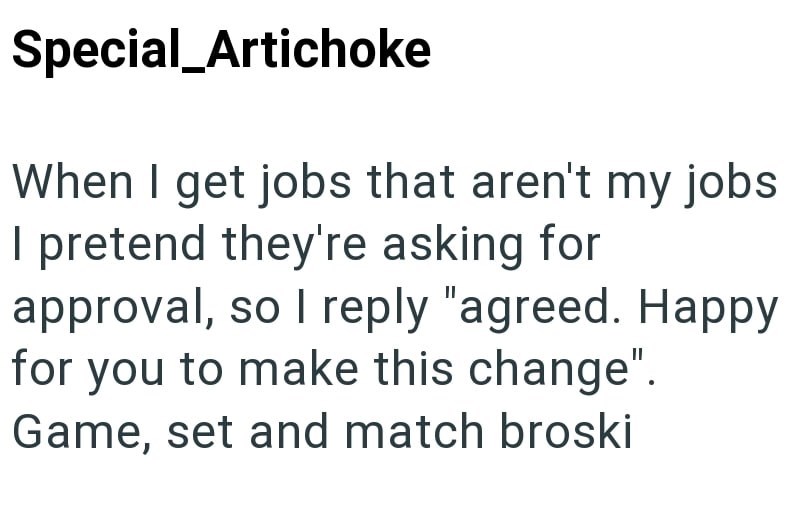 Special_Artichoke When I get jobs that aren't my jobs I pretend they're asking for approval, so I reply "agreed. Happy for you to make this change". Game, set and match broski