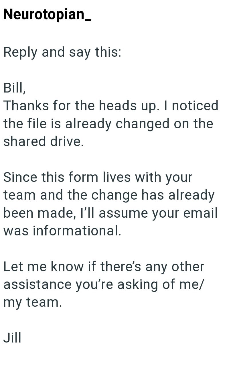 Neurotopian Reply and say this: Bill, Thanks for the heads up. I noticed the file is already changed on the shared drive. Since this form lives with your team and the change has already been made, I'll assume your email was informational. Let me know if there's any other assistance you're asking of me/ my team. Jill
