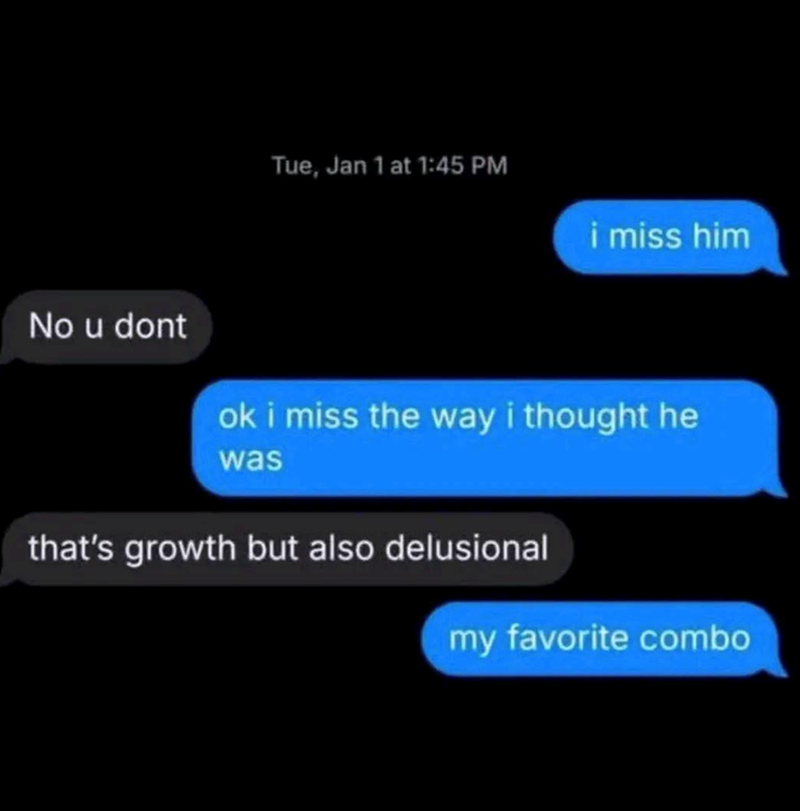 No u dont Tue, Jan 1 at 1:45 PM i miss him ok i miss the way i thought he was that's growth but also delusional my favorite combo
