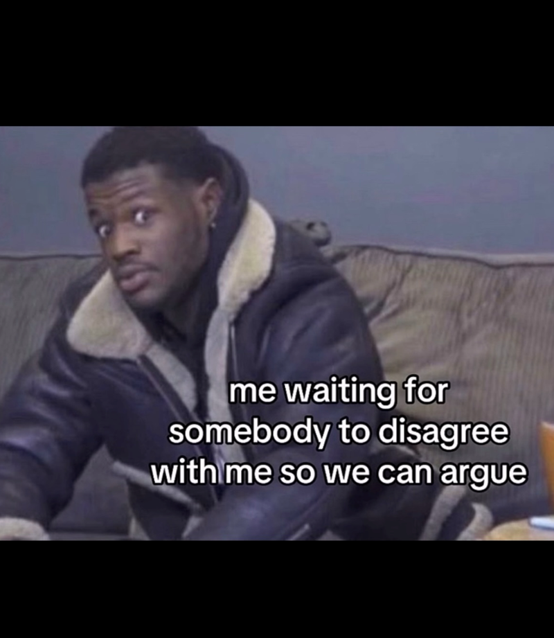 me waiting for somebody to disagree with me so we can argue