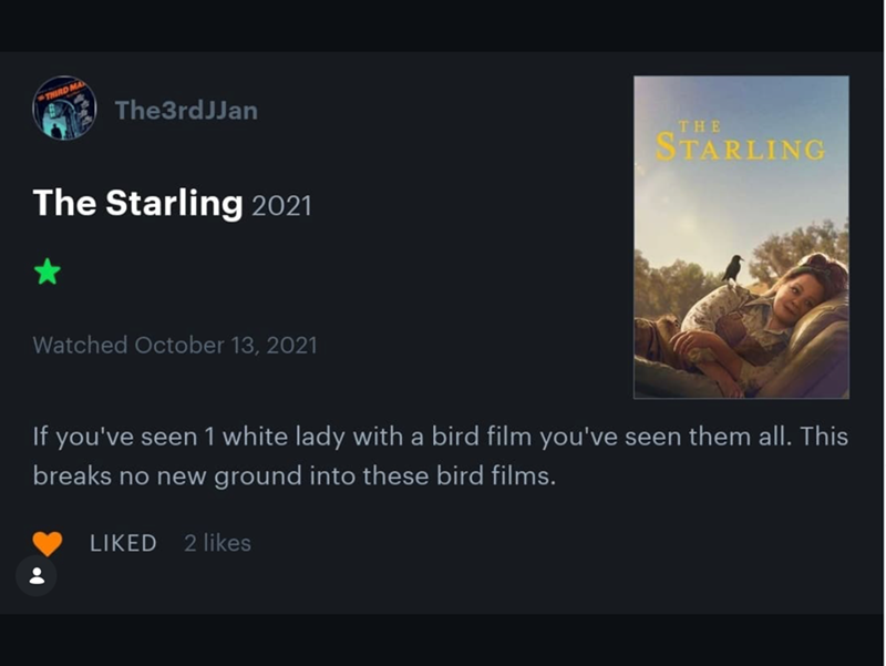 THIRD MA The3rdJJan The Starling 2021 Watched October 13, 2021 THE STARLING If you've seen 1 white lady with a bird film you've seen them all. This breaks no new ground into these bird films. LIKED 2 likes
