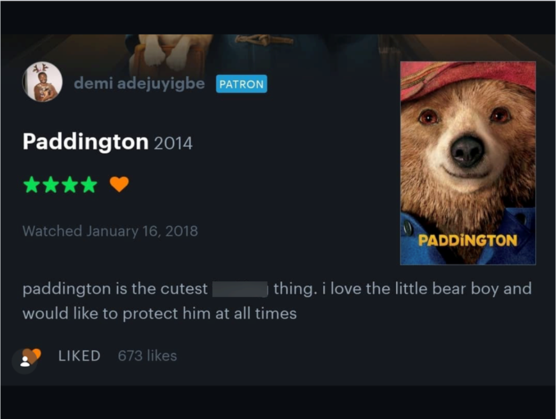 demi adejuyigbe PATRON Paddington 2014 Watched January 16, 2018 paddington is the cutest PADDINGTON thing. i love the little bear boy and would like to protect him at all times LIKED 673 likes