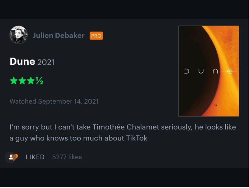 Julien Debaker PRO Dune 2021 Watched September 14, 2021 JUNC I'm sorry but I can't take Timothée Chalamet seriously, he looks like a guy who knows too much about TikTok LIKED 5277 likes