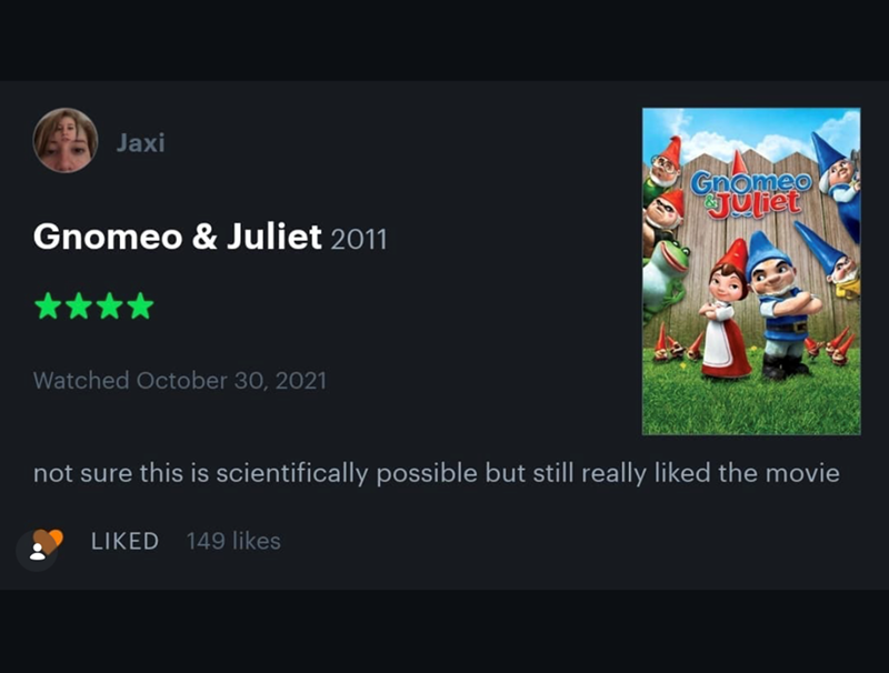 Jaxi Gnomeo & Juliet 2011 Watched October 30, 2021 Gnomeo Juliet not sure this is scientifically possible but still really liked the movie LIKED 149 likes