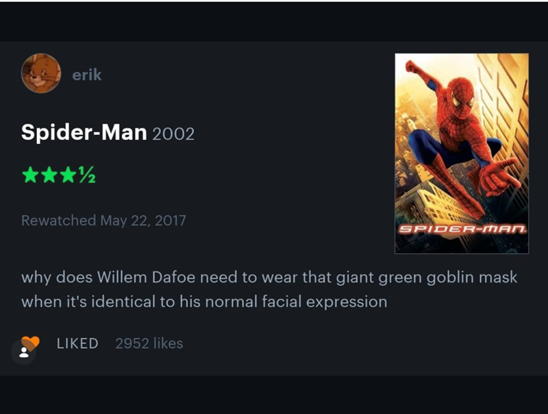 erik Spider-Man 2002 ⭑⭑⭑½ Rewatched May 22, 2017 SPIDER-MAN why does Willem Dafoe need to wear that giant green goblin mask when it's identical to his normal facial expression LIKED 2952 likes