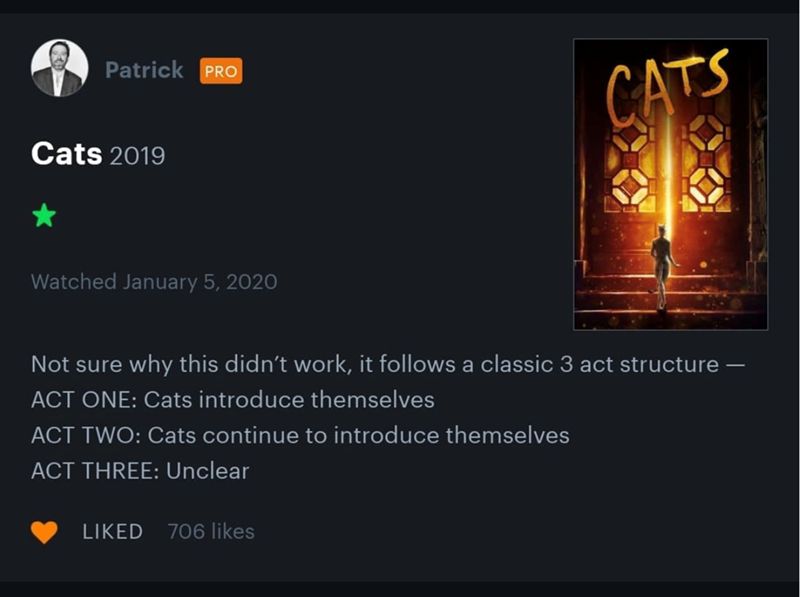 Patrick PRO Cats 2019 CATS Watched January 5, 2020 Not sure why this didn't work, it follows a classic 3 act structure - ACT ONE: Cats introduce themselves ACT TWO: Cats continue to introduce themselves ACT THREE: Unclear LIKED 706 likes