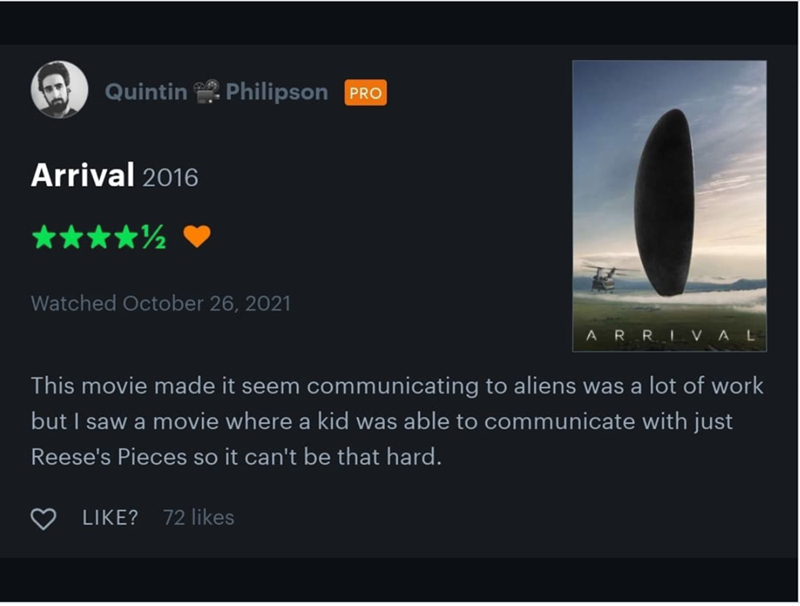 Quintin Philipson PRO Arrival 2016 Watched October 26, 2021 ARRIVAL This movie made it seem communicating to aliens was a lot of work but I saw a movie where a kid was able to communicate with just Reese's Pieces so it can't be that hard. LIKE? 72 likes