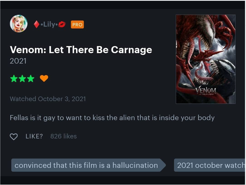 Lily PRO Venom: Let There Be Carnage 2021 VENOM Watched October 3, 2021 Fellas is it gay to want to kiss the alien that is inside your body LIKE? 826 likes convinced that this film is a hallucination 2021 october watch