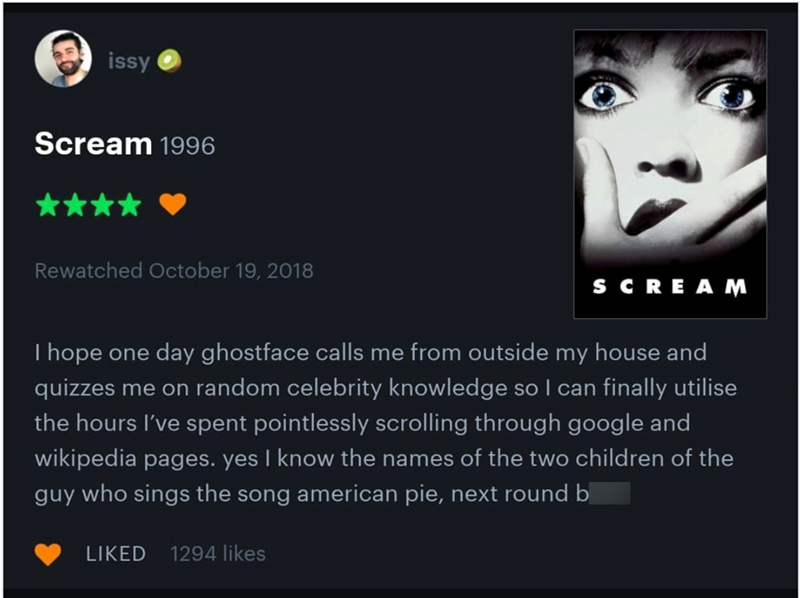 issy Scream 1996 Rewatched October 19, 2018 SCREAM hope one day ghostface calls me from outside my house and quizzes me on random celebrity knowledge so I can finally utilise the hours I've spent pointlessly scrolling through google and wikipedia pages. yes I know the names of the two children of the guy who sings the song american pie, next round b LIKED 1294 likes