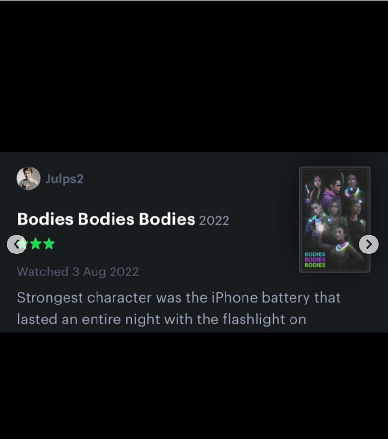 Julps2 Bodies Bodies Bodies 2022 BODIES BODIES BODIES Watched 3 Aug 2022 Strongest character was the iPhone battery that lasted an entire night with the flashlight on