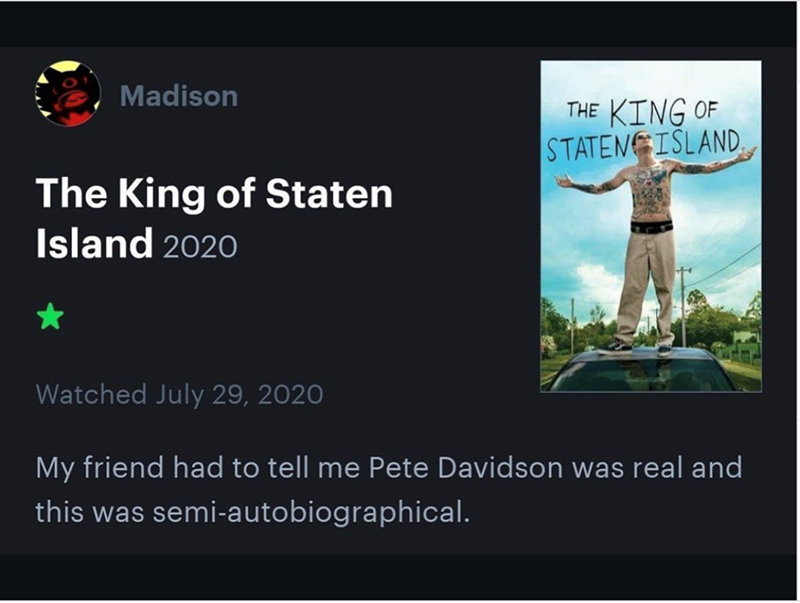 Madison THE KING OF STATEN ISLAND. The King of Staten Island 2020 ★ Watched July 29, 2020 My friend had to tell me Pete Davidson was real and this was semi-autobiographical.
