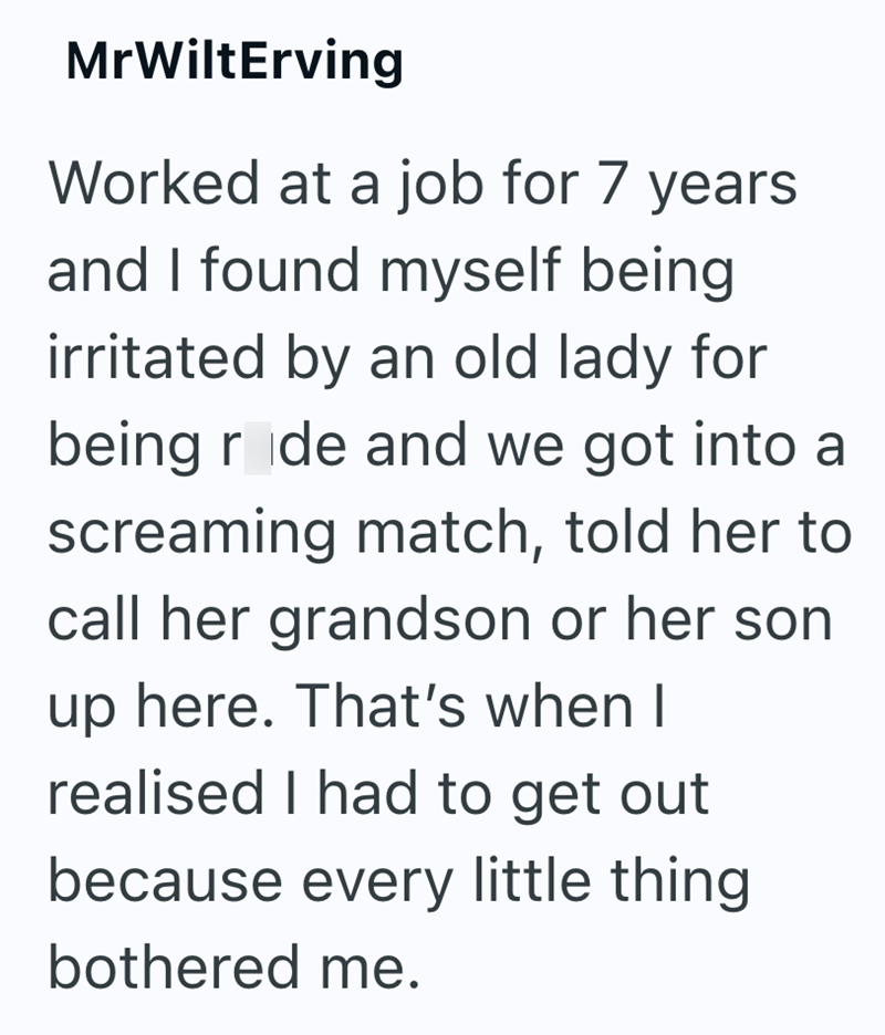MrWiltErving Worked at a job for 7 years and I found myself being irritated by an old lady for being rode and we got into a screaming match, told her to call her grandson or her son up here. That's when I realised I had to get out because every little thing. bothered me.