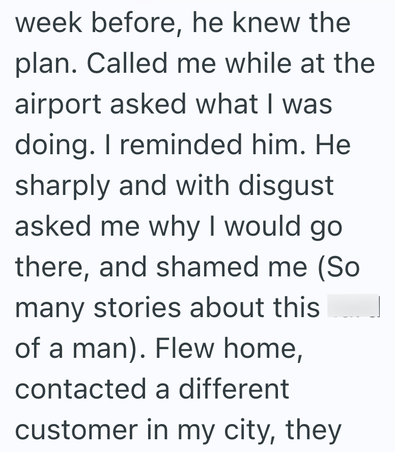 week before, he knew the plan. Called me while at the airport asked what I was doing. I reminded him. He sharply and with disgust asked me why I would go there, and shamed me (So many stories about this of a man). Flew home, contacted a different customer in my city, they