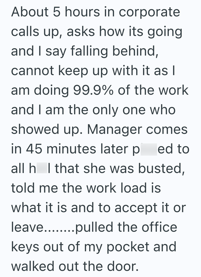 About 5 hours in corporate calls up, asks how its going and I say falling behind, cannot keep up with it as I am doing 99.9% of the work and I am the only one who showed up. Manager comes in 45 minutes later p ed to all h I that she was busted, told me the work load is what it is and to accept it or leave........pulled the office keys out of my pocket and walked out the door.