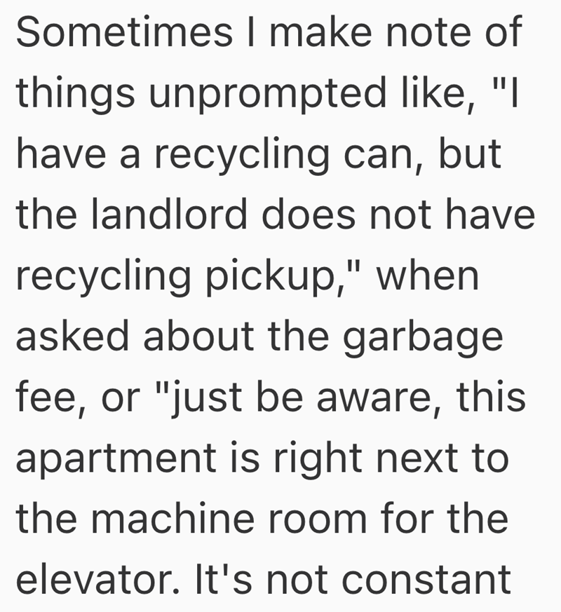 Sometimes I make note of things unprompted like, "I have a recycling can, but the landlord does not have recycling pickup," when asked about the garbage fee, or "just be aware, this apartment is right next to the machine room for the elevator. It's not constant