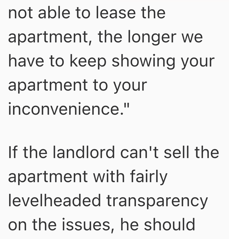 not able to lease the apartment, the longer we have to keep showing your apartment to your inconvenience." If the landlord can't sell the apartment with fairly levelheaded transparency on the issues, he should