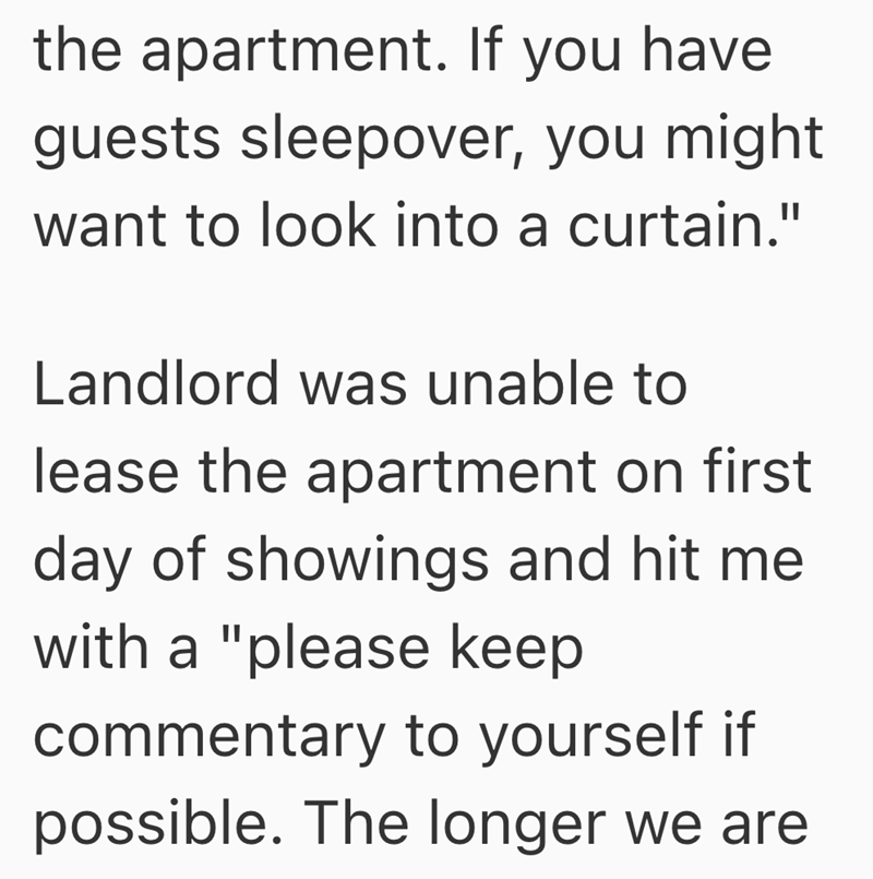 the apartment. If you have guests sleepover, you might want to look into a curtain." Landlord was unable to lease the apartment on first day of showings and hit me with a "please keep commentary to yourself if possible. The longer we are
