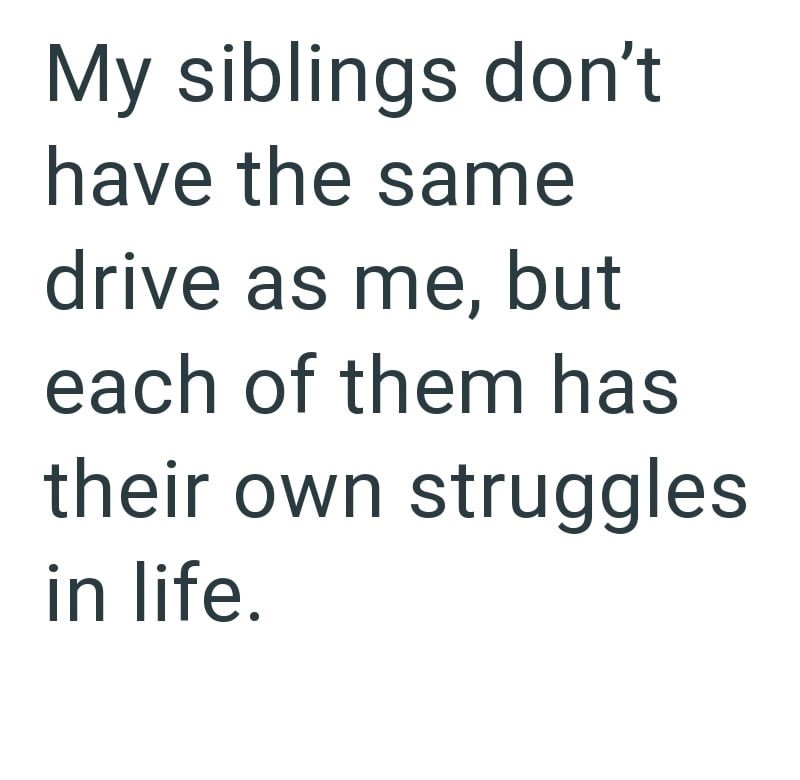 My siblings don't have the same drive as me, but each of them has their own struggles in life.