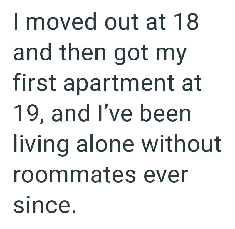 I moved out at 18 and then got my first apartment at 19, and I've been living alone without roommates ever since.