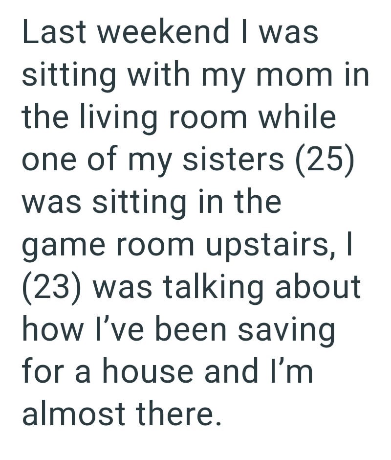 Last weekend I was sitting with my mom in the living room while one of my sisters (25) was sitting in the game room upstairs, I (23) was talking about how I've been saving for a house and I'm almost there.