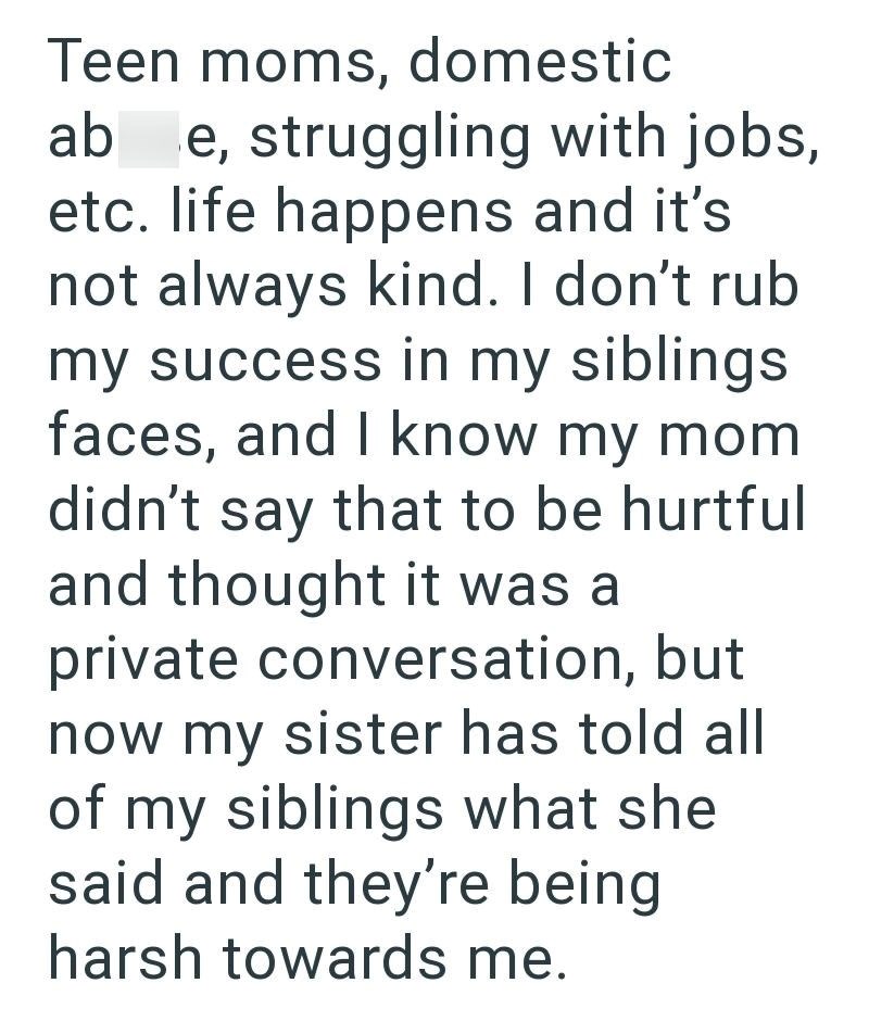 Teen moms, domestic ab e, struggling with jobs, etc. life happens and it's not always kind. I don't rub my success in my siblings faces, and I know my mom didn't say that to be hurtful and thought it was a private conversation, but now my sister has told all of my siblings what she said and they're being harsh towards me.